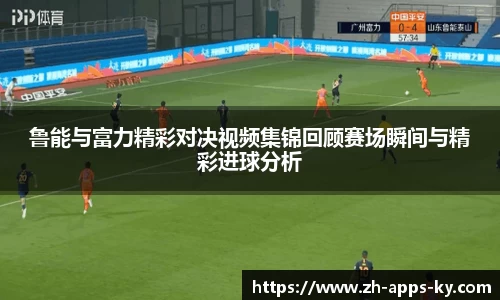 鲁能与富力精彩对决视频集锦回顾赛场瞬间与精彩进球分析