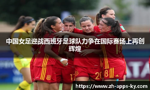 中国女足迎战西班牙足球队力争在国际赛场上再创辉煌