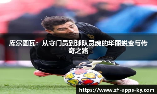 库尔图瓦：从守门员到球队灵魂的华丽蜕变与传奇之路