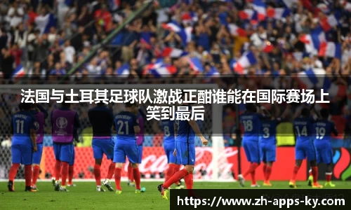 法国与土耳其足球队激战正酣谁能在国际赛场上笑到最后